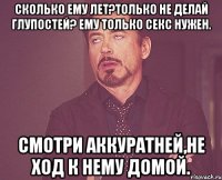 Сколько ему лет?Только не делай глупостей? Ему только секс нужен. Смотри аккуратней,не ход к нему домой.