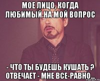 Мое лицо, когда любимый на мой вопрос - Что ты будешь кушать ? отвечает - Мне все-равно...