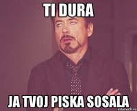 TI DURA JA TVOJ PISKA SOSALA