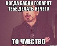 когда бабки говарят тебе делать нечего ТО ЧУВСТВО