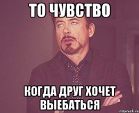 то чувство когда друг хочет выебаться