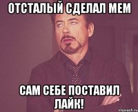 ОТСТАЛЫЙ СДЕЛАЛ МЕМ САМ СЕБЕ ПОСТАВИЛ ЛАЙК!