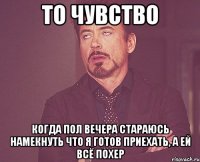 то чувство когда пол вечера стараюсь намекнуть что я готов приехать, а ей всё похер