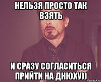 Нельзя просто так взять и сразу согласиться прийти на Днюху))