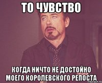 То чувство когда ничто не достойно моего королевского репоста