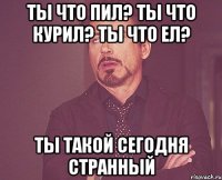 Ты что пил? Ты что курил? Ты что ел? Ты такой сегодня странный