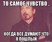 То самое чувство , когда все думают,что я пошлый