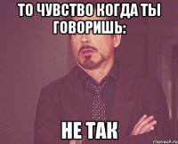 то чувство когда ты говоришь: не так