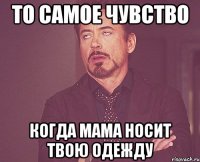 то самое чувство когда мама носит твою одежду