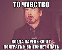 то чувство когда парень хочет поиграть и выгоняет спать