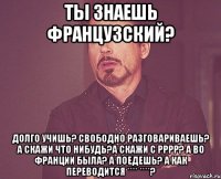 Ты знаешь французский? Долго учишь? Свободно разговариваешь? А скажи что нибудь?А скажи с рррр? А во Франции была? а поедешь? А как переводится **** ****?