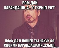 Ром,дай карандаши-А...*открыл рот* Пфф,да и пошел ты нахуй со своими карандашами,дэбил.