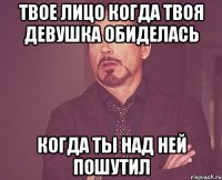 твое лицо когда твоя девушка обиделась когда ты над ней пошутил