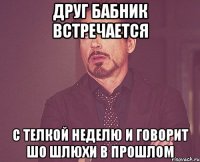 Друг бабник встречается с телкой неделю и говорит шо шлюхи в прошлом