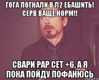 ГОГА ПОГНАЛИ В Л2 ЕБАШИТЬ! СЕРВ ВАЩЕ НОРМ!! СВАРИ РАР СЕТ +6, А Я ПОКА ПОЙДУ ПОФАНЮСЬ