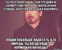 Ты чего такая худая? Тебя что дома не кормят? Смотри, скоро анарексичкой станешь. Хочется взять тебя и накормить. Кушай побольше. Надо есть, а то умрешь. Ты когда кушать нормально начнешь?