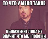 ТО ЧТО У МЕНЯ ТАКОЕ ВЫОАЖЕНИЕ ЛИЦА НЕ ЗНАЧИТ ЧТО МЫ ПОХОЖИ