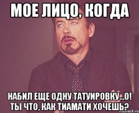 мое лицо, когда набил еще одну татуировку...о! ты что, как Тиамати хочешь?