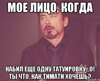 мое лицо, когда набил еще одну татуировку...о! ты что, как Тимати хочешь?