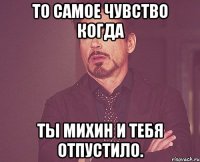 ТО САМОЕ ЧУВСТВО КОГДА ТЫ МИХИН И ТЕБЯ ОТПУСТИЛО.