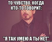 То чувство, когда кто-то говорит: "Я так умею а ты нет"