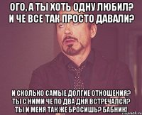 Ого, а ты хоть одну любил? И че все так просто давали? И сколько самые долгие отношения? Ты с ними че по два дня встречался? Ты и меня так же бросишь? Бабник!