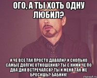 Ого, а ты хоть одну любил? И че все так просто давали? И сколько самые долгие отношения? Ты с ними че по два дня встречался? Ты и меня так же бросишь? Бабник!