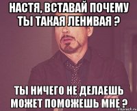 Настя, вставай почему ты такая ленивая ? ты ничего не делаешь может поможешь мне ?