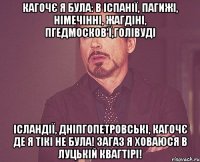 Кагочє я була: в ІспаніЇ, Пагижі, Німечінні, Жагдіні, Пгедмосков'ї,Голівуді Ісландії, Дніпгопетровські, кагочє де я тікі не була! загаз я ховаюся в Луцькій квагтірі!