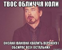 Твоє обличчя коли Оксана Іванівна хвалить Вероніку і обсирає всіх остальних