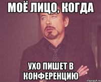 Моё лицо, когда Ухо пишет в Конференцию