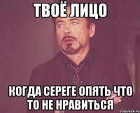 Твоё лицо когда Сереге опять что то не нравиться