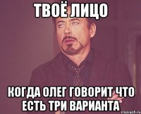 твоё лицо когда Олег говорит что есть три варианта