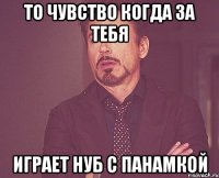 то чувство когда за тебя играет нуб с панамкой