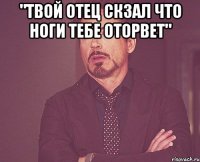 "Твой отец скзал что ноги тебе оторвет" 