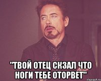  "Твой отец скзал что ноги тебе оторвет"