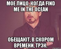 Мое лицо, когда Find me in the ocean обещают, в скором времени, трэк.