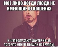 мое лицо,когда люди,не имеющие отношения к футболу,хают Шахтер из-за того,что они не вышли из группы