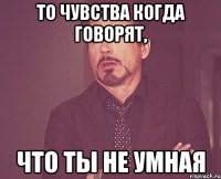 ТО ЧУВСТВА КОГДА ГОВОРЯТ, ЧТО ТЫ НЕ УМНАЯ