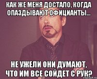 как же меня достало, когда опаздывают официанты... не ужели они думают, что им все сойдет с рук?