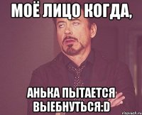 моё лицо когда, анька пытается выебнуться:D