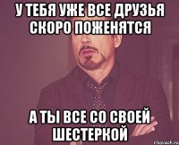 у тебя уже все друзья скоро поженятся а ты все со своей шестеркой