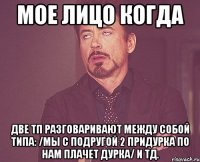 Мое лицо когда две тп разговаривают между собой типа: /мы с подругой 2 придурка по нам плачет дурка/ и тд.