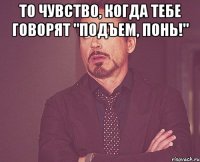 то чувство, когда тебе говорят "подъем, понь!" 