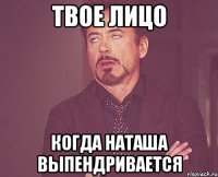 твое лицо когда Наташа выпендривается