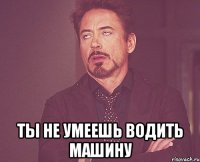  Ты не умеешь водить машину