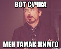 вот сучка мен тамак жимго