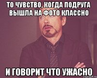 То чувство, когда подруга вышла на фото классно И говорит что ужасно