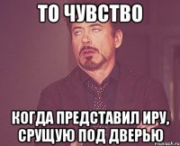 То чувство Когда представил Иру, срущую под дверью