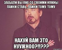 Заебали вы уже со своими Нужны лайки ставь, лайки тому ,тому Нахуй вам это нуужноо?!!???